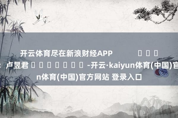开云体育尽在新浪财经APP            						背负剪辑：卢昱君 							-开云·kaiyun体育(中国)官方网站 登录入口