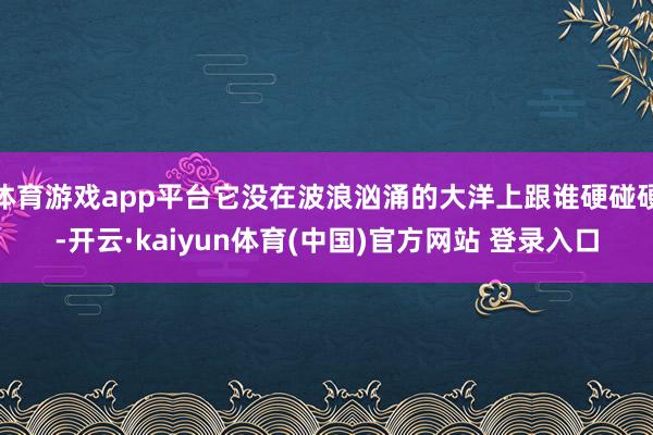 体育游戏app平台它没在波浪汹涌的大洋上跟谁硬碰硬-开云·kaiyun体育(中国)官方网站 登录入口