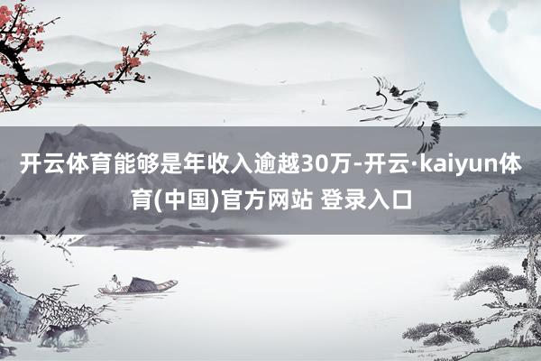 开云体育能够是年收入逾越30万-开云·kaiyun体育(中国)官方网站 登录入口