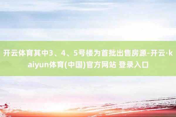 开云体育其中3、4、5号楼为首批出售房源-开云·kaiyun体育(中国)官方网站 登录入口