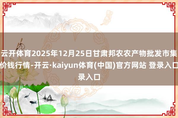 云开体育2025年12月25日甘肃邦农农产物批发市集价钱行情-开云·kaiyun体育(中国)官方网站 登录入口