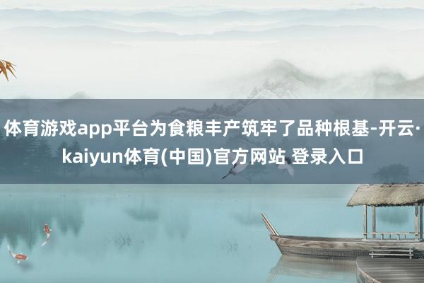 体育游戏app平台为食粮丰产筑牢了品种根基-开云·kaiyun体育(中国)官方网站 登录入口