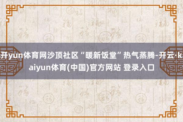 开yun体育网沙顶社区“暖新饭堂”热气蒸腾-开云·kaiyun体育(中国)官方网站 登录入口