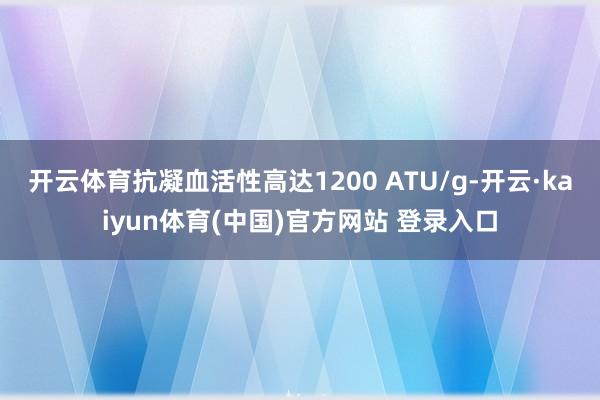 开云体育抗凝血活性高达1200 ATU/g-开云·kaiyun体育(中国)官方网站 登录入口