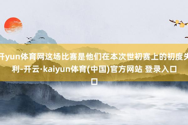 开yun体育网这场比赛是他们在本次世初赛上的初度失利-开云·kaiyun体育(中国)官方网站 登录入口